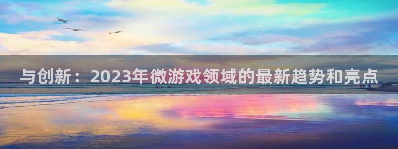 长征娱乐线路测试：与创新：2023年微游戏领域的最新趋势和亮