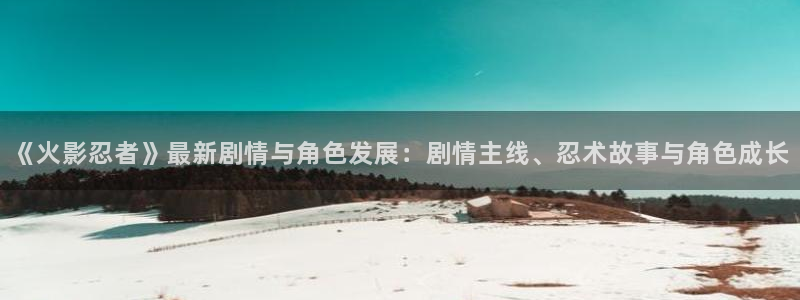 长征娱乐开户测速：《火影忍者》最新剧情与角色发展：剧情主线、