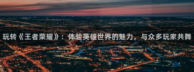 长征娱乐：玩转《王者荣耀》：体验英雄世界的魅力，与众多玩家共